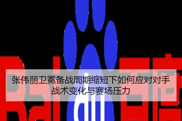 张伟丽卫冕备战周期缩短下如何应对对手战术变化与赛场压力